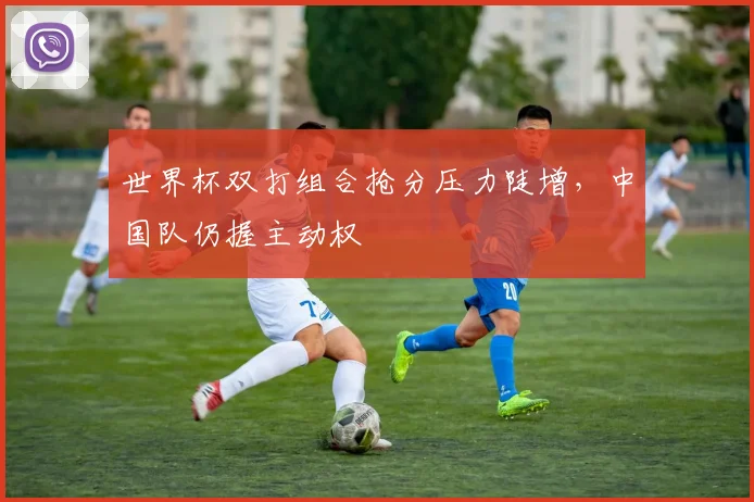 世界杯双打组合抢分压力陡增，中国队仍握主动权