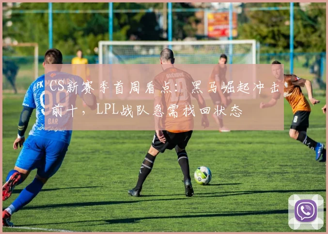 CS新赛季首周看点：黑马崛起冲击前十，LPL战队急需找回状态